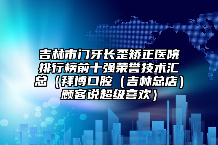 吉林市门牙长歪矫正医院排行榜前十强荣誉技术汇总（拜博口腔（吉林总店）顾客说超级喜欢）