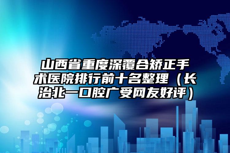 山西省重度深覆合矫正手术医院排行前十名整理（长治北一口腔广受网友好评）