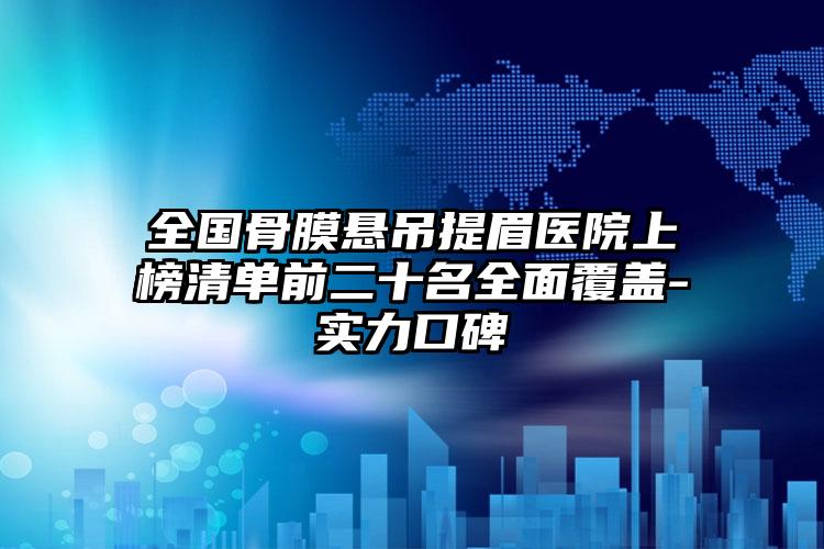 全国骨膜悬吊提眉医院上榜清单前二十名全面覆盖-实力口碑