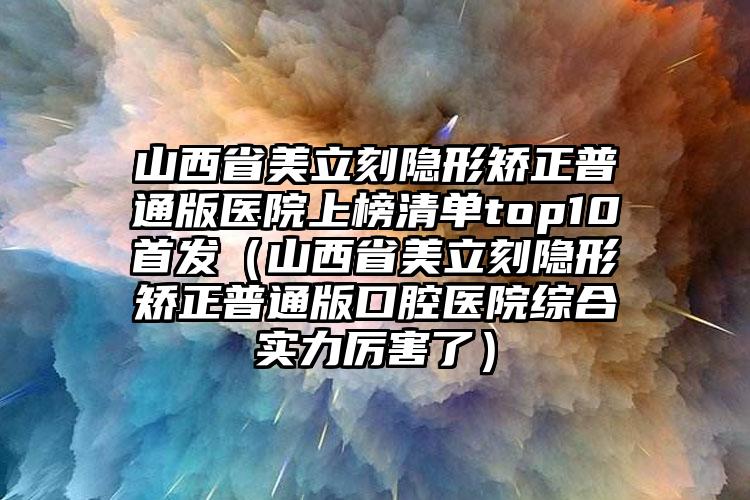 山西省美立刻隐形矫正普通版医院上榜清单top10首发（山西省美立刻隐形矫正普通版口腔医院综合实力厉害了）