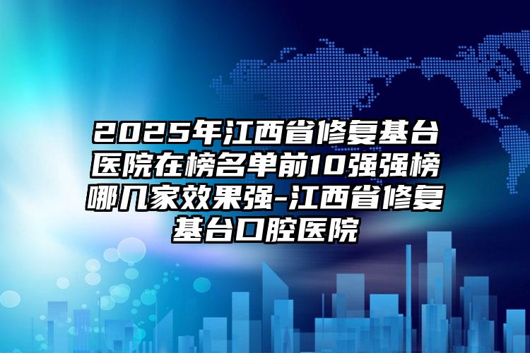 2025年江西省修复基台医院在榜名单前10强强榜哪几家效果强-江西省修复基台口腔医院