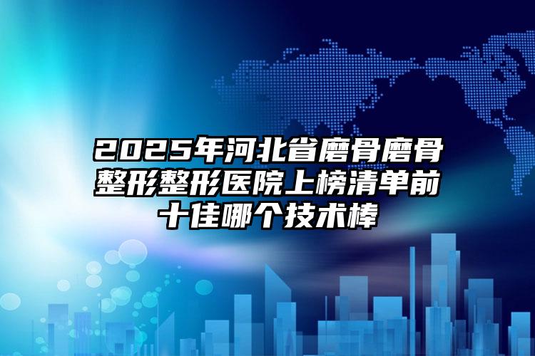 2025年河北省磨骨磨骨整形整形医院上榜清单前十佳哪个技术棒