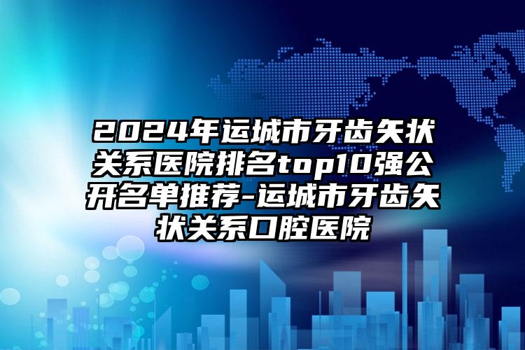 2024年运城市牙齿矢状关系医院排名top10强公开名单推荐-运城市牙齿矢状关系口腔医院