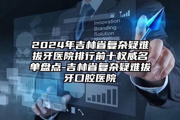 2024年吉林省复杂疑难拔牙医院排行前十权威名单盘点-吉林省复杂疑难拔牙口腔医院