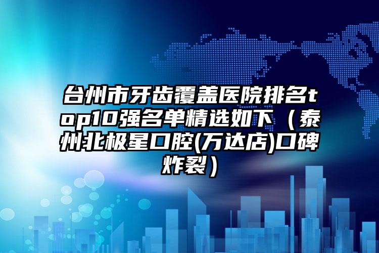 台州市牙齿覆盖医院排名top10强名单精选如下（泰州北极星口腔(万达店)口碑炸裂）