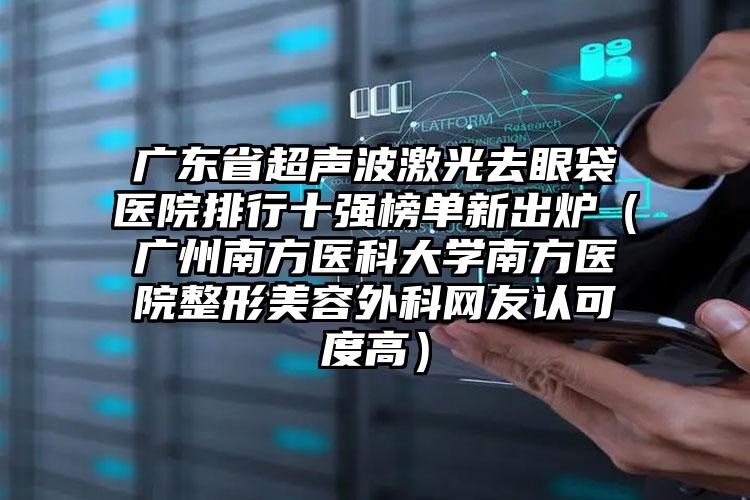 广东省超声波激光去眼袋医院排行十强榜单新出炉（广州南方医科大学南方医院整形美容外科网友认可度高）