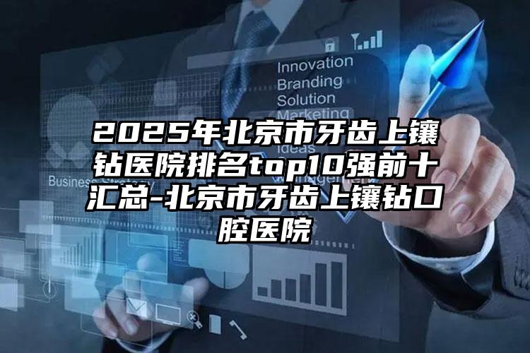 2025年北京市牙齿上镶钻医院排名top10强前十汇总-北京市牙齿上镶钻口腔医院