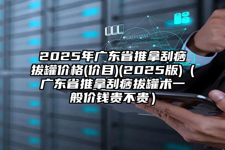 2025年广东省推拿刮痧拔罐价格(价目)(2025版)（广东省推拿刮痧拔罐术一般价钱贵不贵）