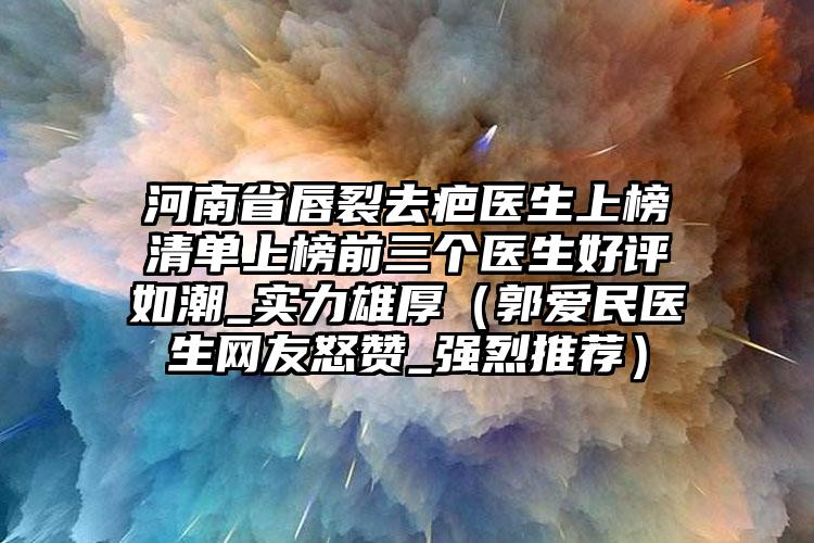 河南省唇裂去疤医生上榜清单上榜前三个医生好评如潮_实力雄厚（郭爱民医生网友怒赞_强烈推荐）