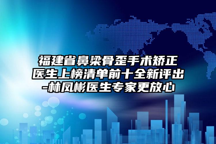 福建省鼻梁骨歪手术矫正医生上榜清单前十全新评出-林凤彬医生专家更放心