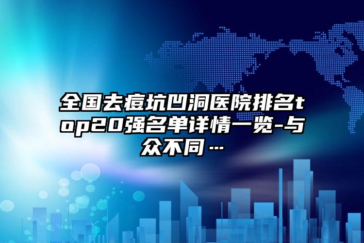 全国去痘坑凹洞医院排名top20强名单详情一览-与众不同…