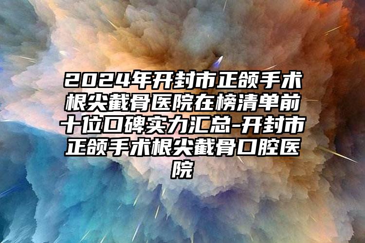 2024年开封市正颌手术根尖截骨医院在榜清单前十位口碑实力汇总-开封市正颌手术根尖截骨口腔医院