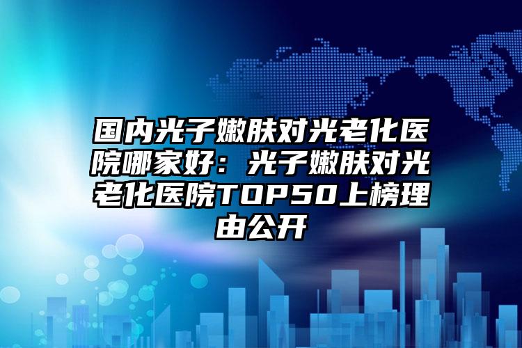 国内光子嫩肤对光老化医院哪家好：光子嫩肤对光老化医院TOP50上榜理由公开