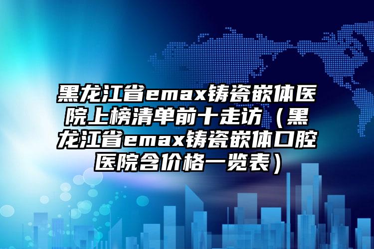 黑龙江省emax铸瓷嵌体医院上榜清单前十走访（黑龙江省emax铸瓷嵌体口腔医院含价格一览表）