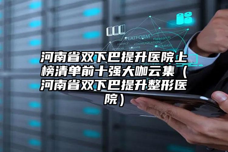 河南省双下巴提升医院上榜清单前十强大咖云集（河南省双下巴提升整形医院）