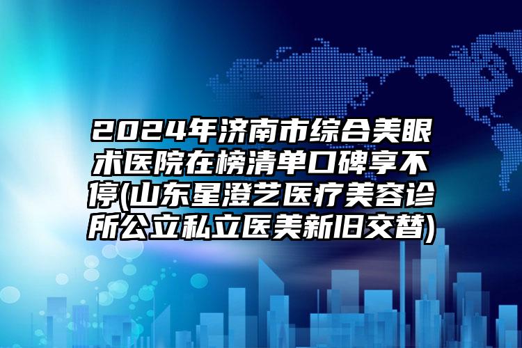 2024年济南市综合美眼术医院在榜清单口碑享不停(山东星澄艺医疗美容诊所公立私立医美新旧交替)