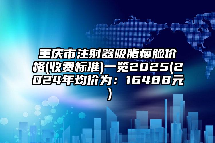 重庆市注射器吸脂瘦脸价格(收费标准)一览2025(2024年均价为：16488元）