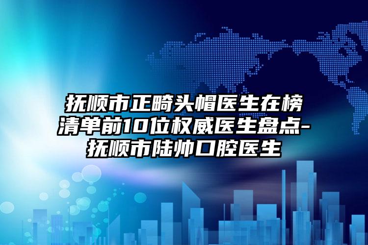 抚顺市正畸头帽医生在榜清单前10位权威医生盘点-抚顺市陆帅口腔医生