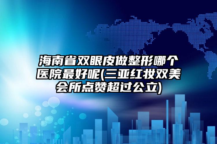 海南省双眼皮做整形哪个医院最好呢(三亚红妆双美会所点赞超过公立)