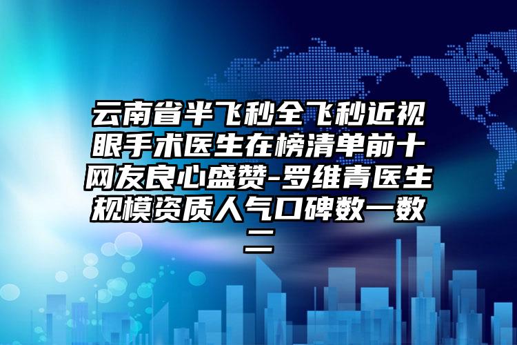 云南省半飞秒全飞秒近视眼手术医生在榜清单前十网友良心盛赞-罗维青医生规模资质人气口碑数一数二