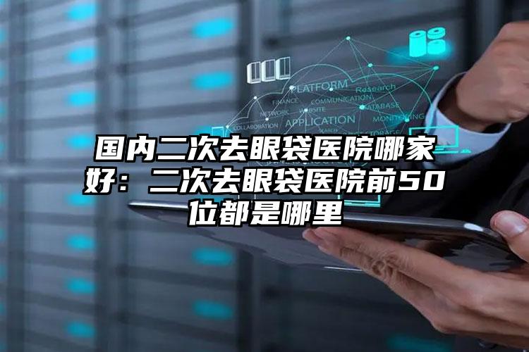 国内二次去眼袋医院哪家好：二次去眼袋医院前50位都是哪里