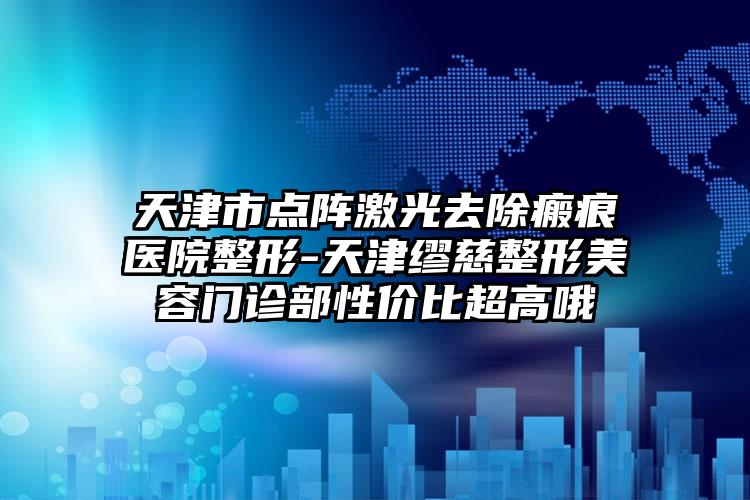 天津市点阵激光去除瘢痕医院整形-天津缪慈整形美容门诊部性价比超高哦