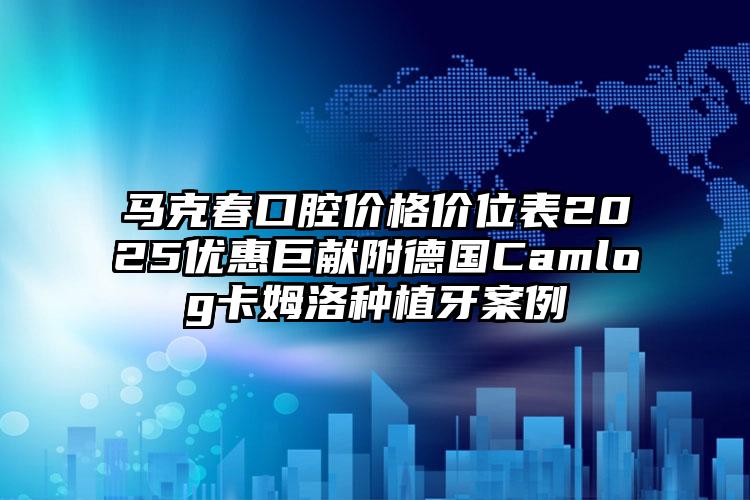 马克春口腔价格价位表2025优惠巨献附德国Camlog卡姆洛种植牙案例