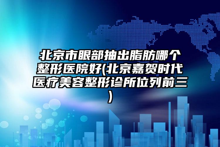 北京市眼部抽出脂肪哪个整形医院好(北京嘉贺时代医疗美容整形诊所位列前三)