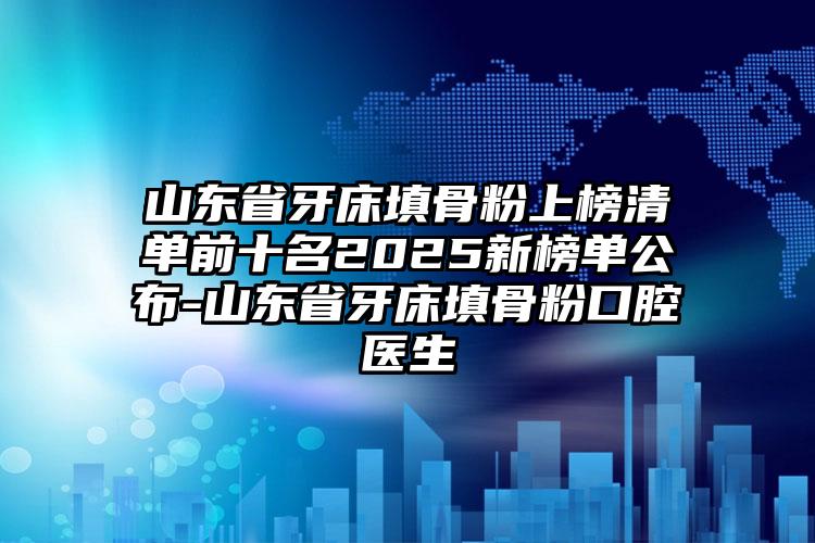 山东省牙床填骨粉上榜清单前十名2025新榜单公布-山东省牙床填骨粉口腔医生