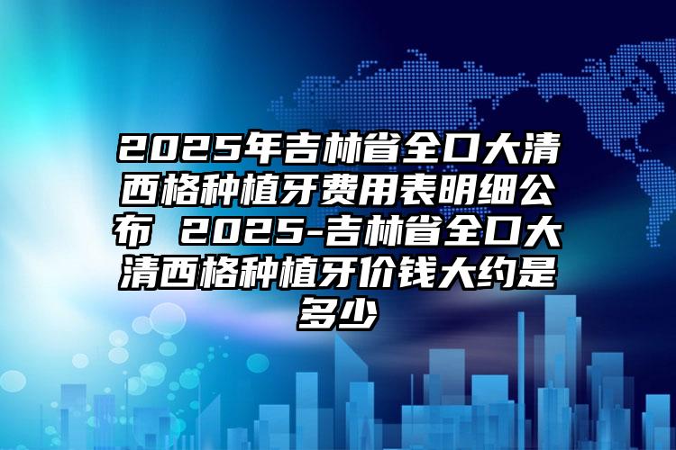 2025年吉林省全口大清西格种植牙费用表明细公布 2025-吉林省全口大清西格种植牙价钱大约是多少