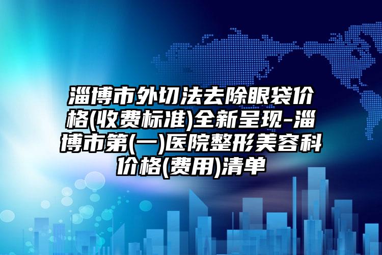 淄博市外切法去除眼袋价格(收费标准)全新呈现-淄博市第(一)医院整形美容科价格(费用)清单