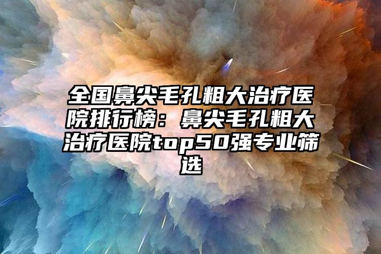 全国鼻尖毛孔粗大治疗医院排行榜：鼻尖毛孔粗大治疗医院top50强专业筛选