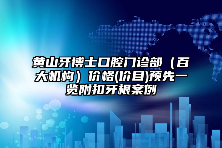 黄山牙博士口腔门诊部（百大机构）价格(价目)预先一览附扣牙根案例