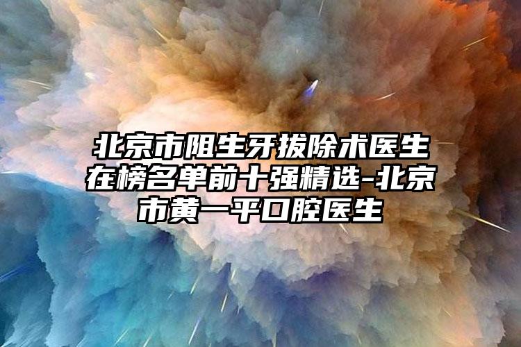 北京市阻生牙拔除术医生在榜名单前十强精选-北京市黄一平口腔医生