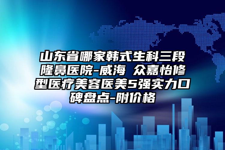 山东省哪家韩式生科三段隆鼻医院-威海曌众嘉怡修型医疗美容医美5强实力口碑盘点-附价格