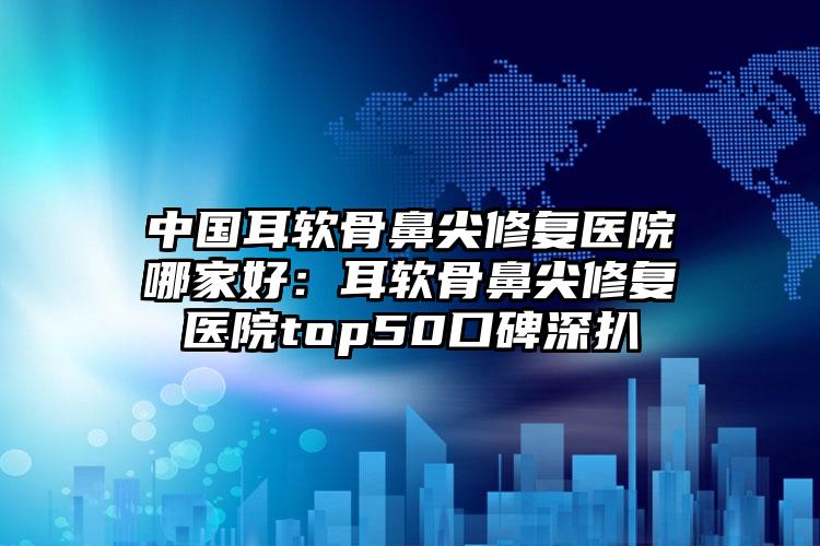 中国耳软骨鼻尖修复医院哪家好：耳软骨鼻尖修复医院top50口碑深扒