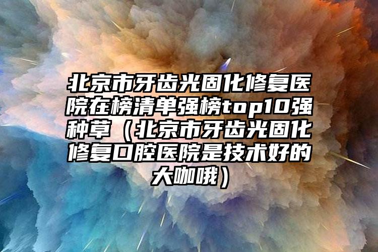 北京市牙齿光固化修复医院在榜清单强榜top10强种草（北京市牙齿光固化修复口腔医院是技术好的大咖哦）