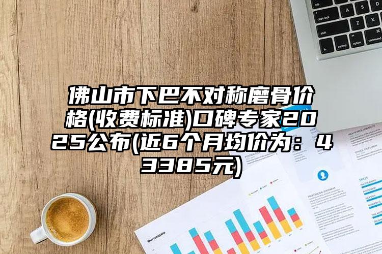 佛山市下巴不对称磨骨价格(收费标准)口碑专家2025公布(近6个月均价为：43385元)