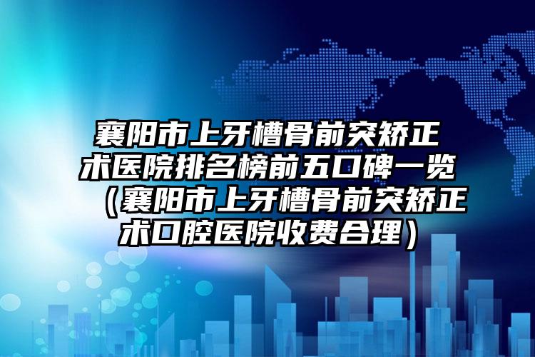 襄阳市上牙槽骨前突矫正术医院排名榜前五口碑一览（襄阳市上牙槽骨前突矫正术口腔医院收费合理）