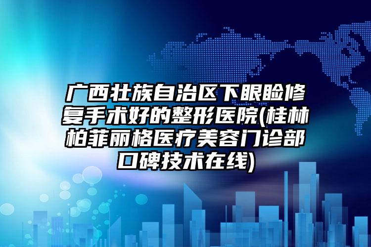 广西壮族自治区下眼睑修复手术好的整形医院(桂林柏菲丽格医疗美容门诊部口碑技术在线)