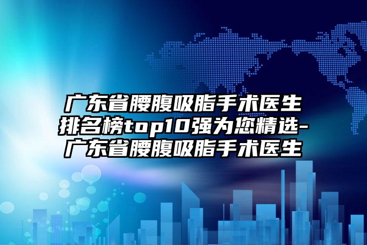 广东省腰腹吸脂手术医生排名榜top10强为您精选-广东省腰腹吸脂手术医生