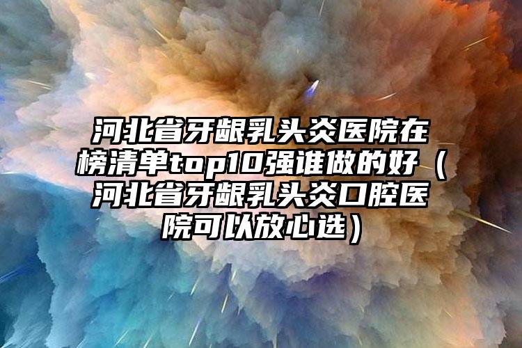 河北省牙龈乳头炎医院在榜清单top10强谁做的好（河北省牙龈乳头炎口腔医院可以放心选）