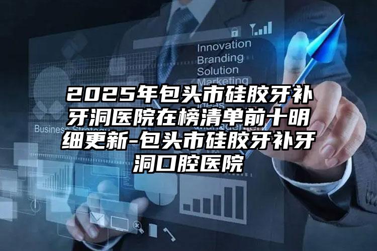 2025年包头市硅胶牙补牙洞医院在榜清单前十明细更新-包头市硅胶牙补牙洞口腔医院