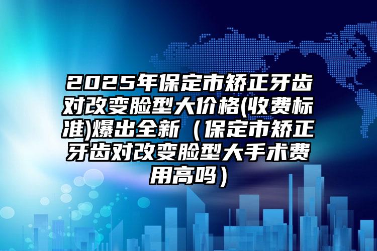 2025年保定市矫正牙齿对改变脸型大价格(收费标准)爆出全新（保定市矫正牙齿对改变脸型大手术费用高吗）