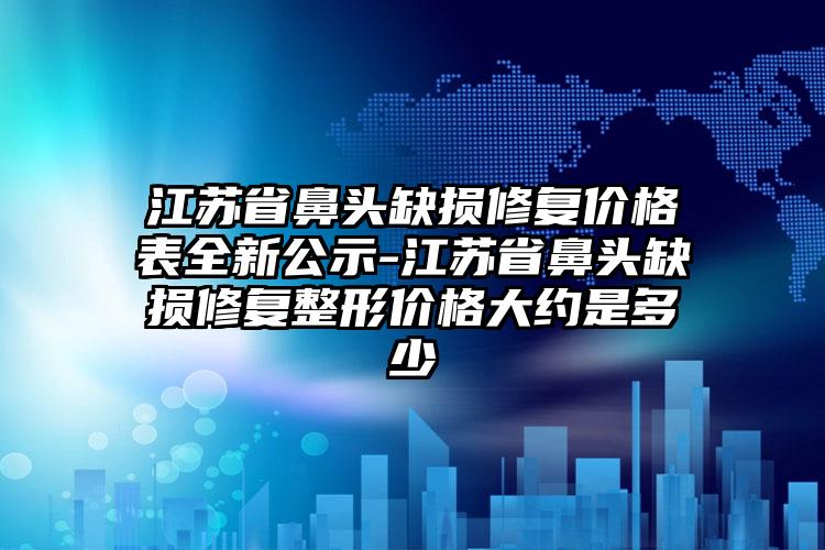 江苏省鼻头缺损修复价格表全新公示-江苏省鼻头缺损修复整形价格大约是多少