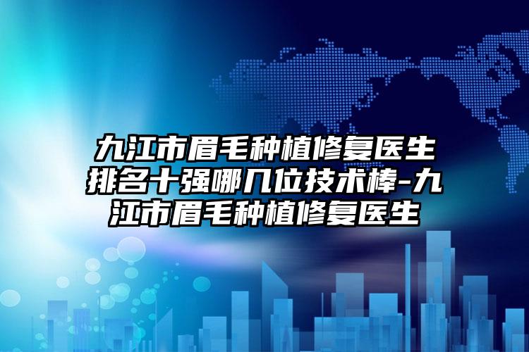 九江市眉毛种植修复医生排名十强哪几位技术棒-九江市眉毛种植修复医生