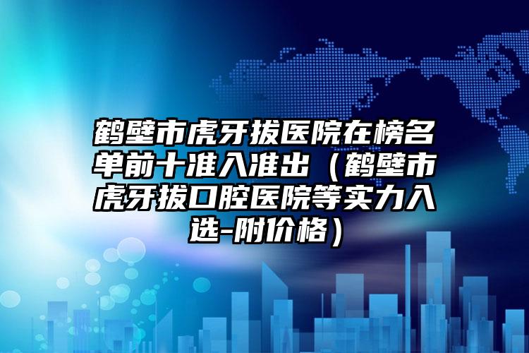 鹤壁市虎牙拔医院在榜名单前十准入准出（鹤壁市虎牙拔口腔医院等实力入选-附价格）