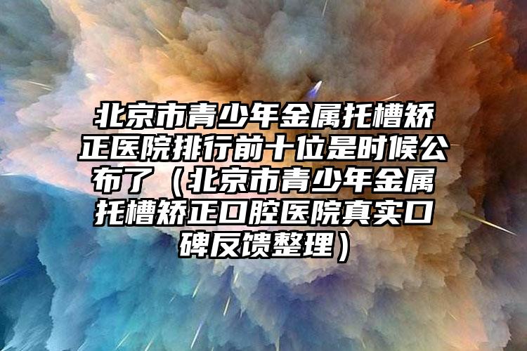 北京市青少年金属托槽矫正医院排行前十位是时候公布了（北京市青少年金属托槽矫正口腔医院真实口碑反馈整理）