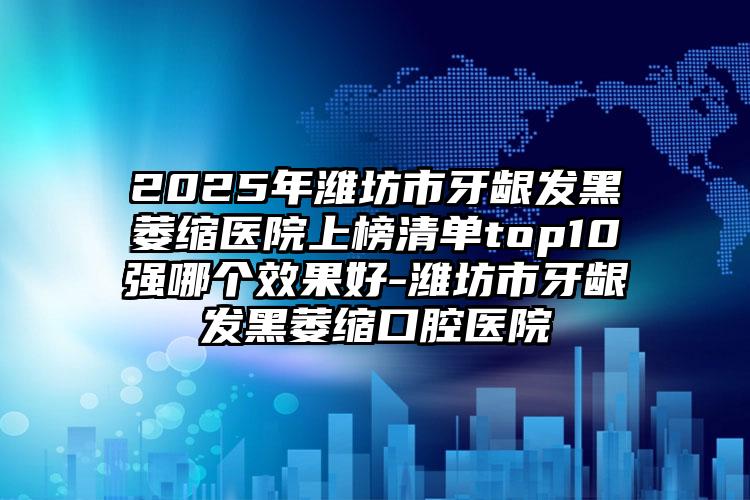 2025年潍坊市牙龈发黑萎缩医院上榜清单top10强哪个效果好-潍坊市牙龈发黑萎缩口腔医院