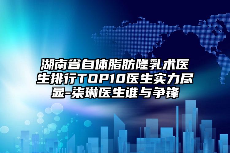 湖南省自体脂肪隆乳术医生排行TOP10医生实力尽显-柒琳医生谁与争锋